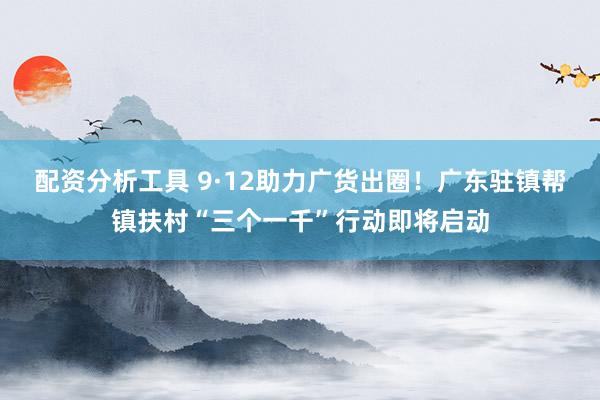 配资分析工具 9·12助力广货出圈！广东驻镇帮镇扶村“三个一千”行动即将启动