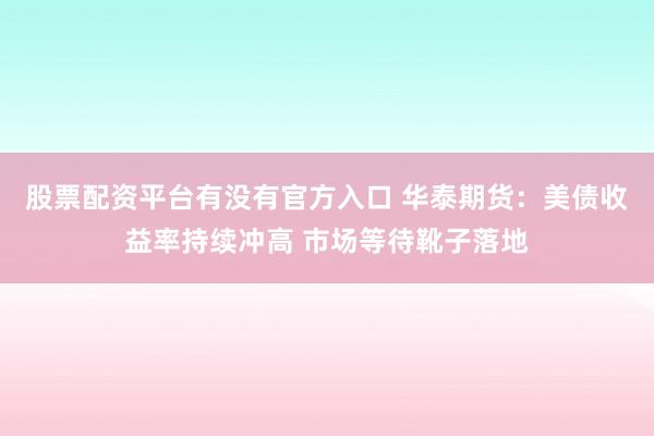 股票配资平台有没有官方入口 华泰期货：美债收益率持续冲高 市场等待靴子落地