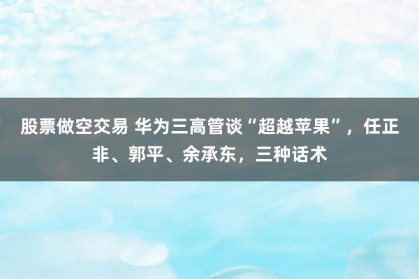 股票做空交易 华为三高管谈“超越苹果”，任正非、郭平、余承东，三种话术