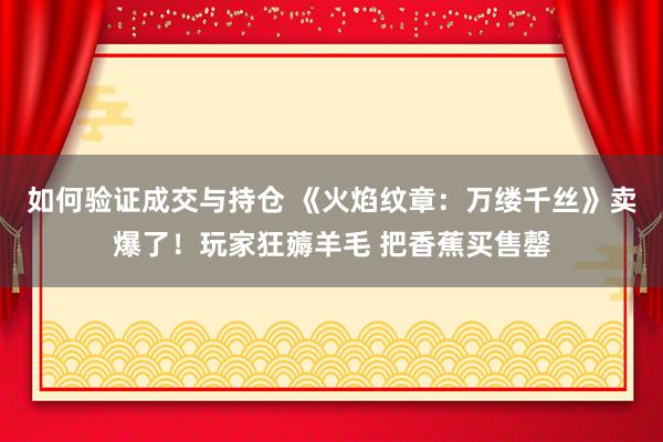 如何验证成交与持仓 《火焰纹章：万缕千丝》卖爆了！玩家狂薅羊毛 把香蕉买售罄