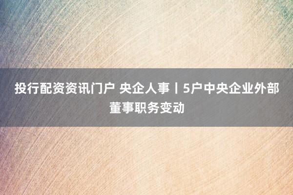 投行配资资讯门户 央企人事丨5户中央企业外部董事职务变动