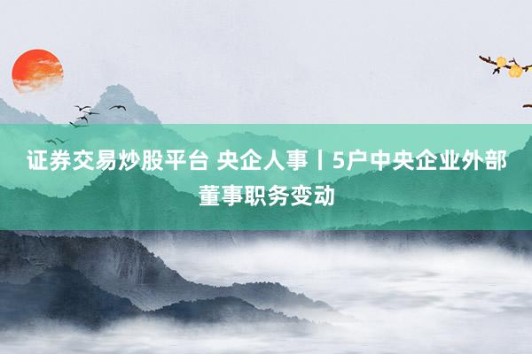证券交易炒股平台 央企人事丨5户中央企业外部董事职务变动