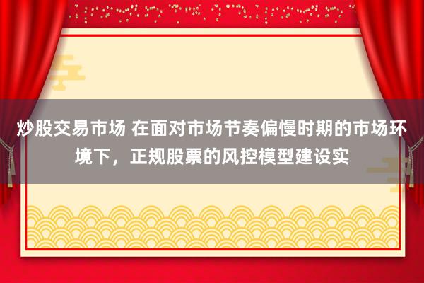 炒股交易市场 在面对市场节奏偏慢时期的市场环境下，正规股票的风控模型建设实
