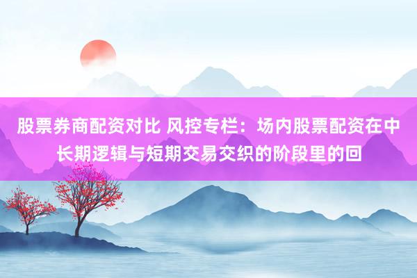 股票券商配资对比 风控专栏：场内股票配资在中长期逻辑与短期交易交织的阶段里的回