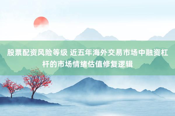 股票配资风险等级 近五年海外交易市场中融资杠杆的市场情绪估值修复逻辑