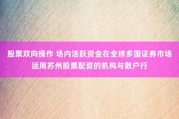 股票双向操作 场内活跃资金在全球多国证券市场运用苏州股票配资的机构与散户行