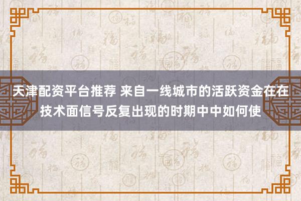 天津配资平台推荐 来自一线城市的活跃资金在在技术面信号反复出现的时期中中如何使