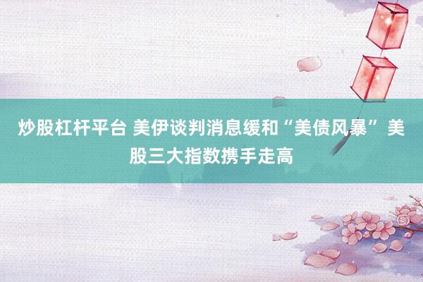 炒股杠杆平台 美伊谈判消息缓和“美债风暴” 美股三大指数携手走高
