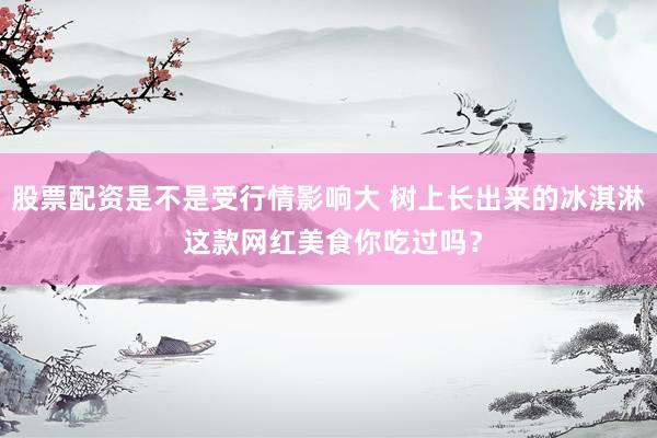 股票配资是不是受行情影响大 树上长出来的冰淇淋 这款网红美食你吃过吗？