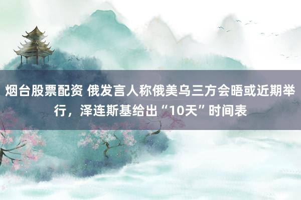 烟台股票配资 俄发言人称俄美乌三方会晤或近期举行，泽连斯基给出“10天”时间表