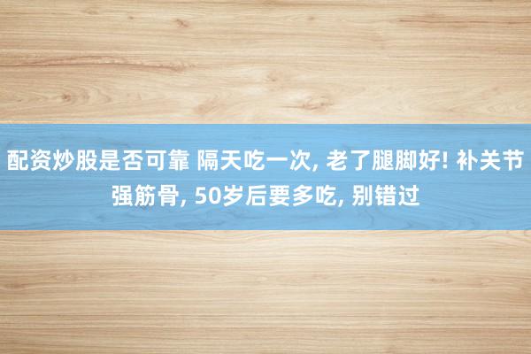 配资炒股是否可靠 隔天吃一次, 老了腿脚好! 补关节强筋骨, 50岁后要多吃, 别错过