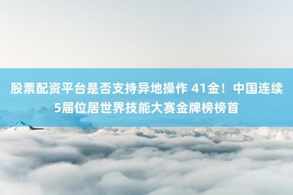 股票配资平台是否支持异地操作 41金！中国连续5届位居世界技能大赛金牌榜榜首