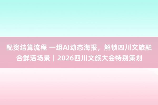 配资结算流程 一组AI动态海报，解锁四川文旅融合鲜活场景｜2026四川文旅大会特别策划
