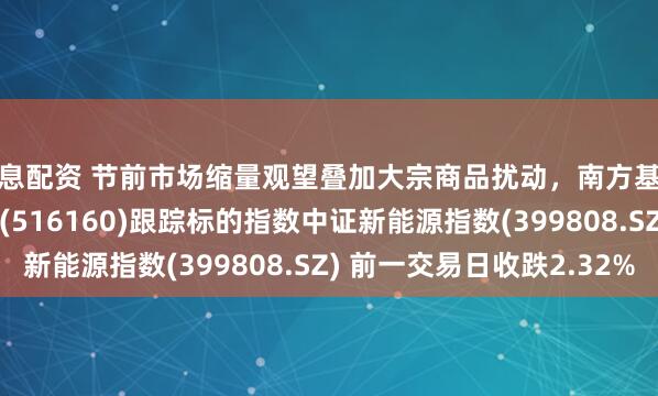 免息配资 节前市场缩量观望叠加大宗商品扰动，南方基金旗下新能源ETF南方(516160)跟踪标的指数中证新能源指数(399808.SZ) 前一交易日收跌2.32%