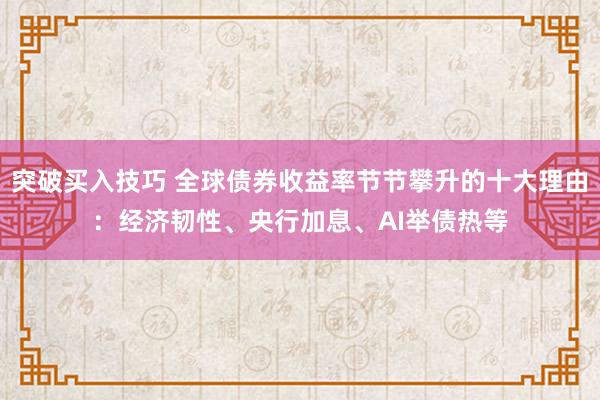 突破买入技巧 全球债券收益率节节攀升的十大理由：经济韧性、央行加息、AI举债热等