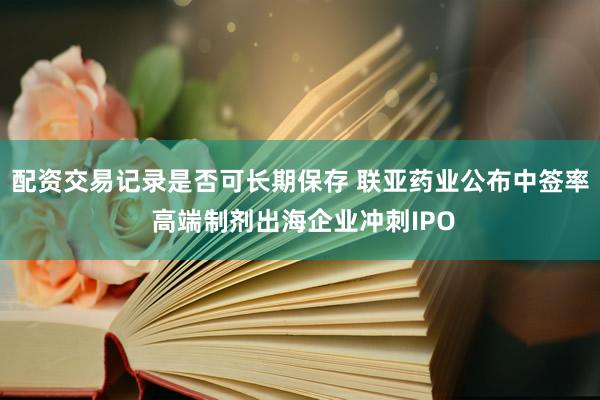 配资交易记录是否可长期保存 联亚药业公布中签率 高端制剂出海企业冲刺IPO