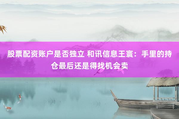 股票配资账户是否独立 和讯信息王寰：手里的持仓最后还是得找机会卖