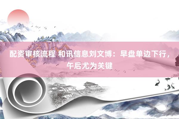 配资审核流程 和讯信息刘文博：早盘单边下行，午后尤为关键