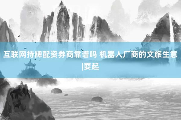 互联网持牌配资券商靠谱吗 机器人厂商的文旅生意|耍起