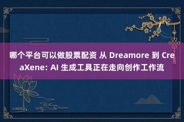 哪个平台可以做股票配资 从 Dreamore 到 CreaXene: AI 生成工具正在走向创作工作流