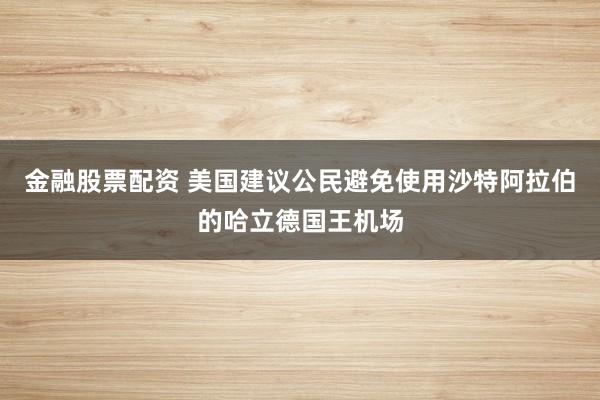 金融股票配资 美国建议公民避免使用沙特阿拉伯的哈立德国王机场