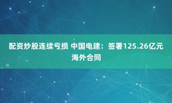 配资炒股连续亏损 中国电建：签署125.26亿元海外合同