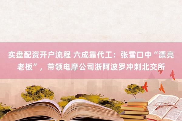实盘配资开户流程 六成靠代工：张雪口中“漂亮老板”，带领电摩公司浙阿波罗冲刺北交所