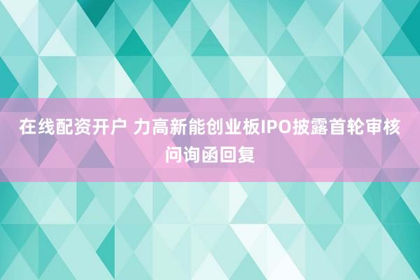 在线配资开户 力高新能创业板IPO披露首轮审核问询函回复