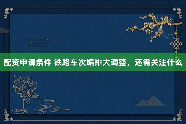 配资申请条件 铁路车次编排大调整,还需关注什么