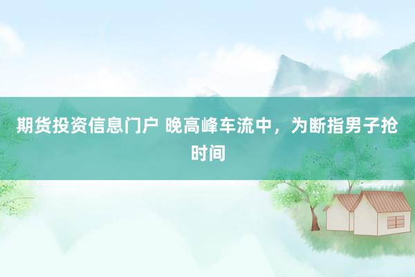期货投资信息门户 晚高峰车流中，为断指男子抢时间