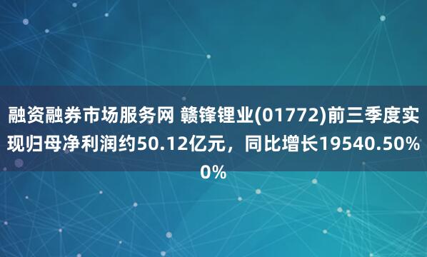 融资融券市场服务网 赣锋锂业(01772)前三季度实现归母净利润约50.12亿元，同比增长19540.50%