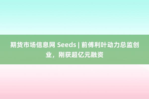 期货市场信息网 Seeds | 前傅利叶动力总监创业，刚获超亿元融资