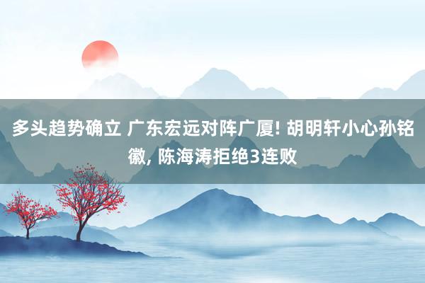 多头趋势确立 广东宏远对阵广厦! 胡明轩小心孙铭徽, 陈海涛拒绝3连败
