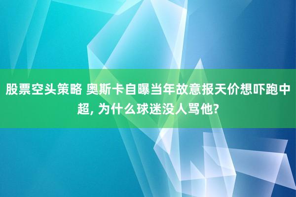 股票空头策略 奥斯卡自曝当年故意报天价想吓跑中超, 为什么球迷没人骂他?