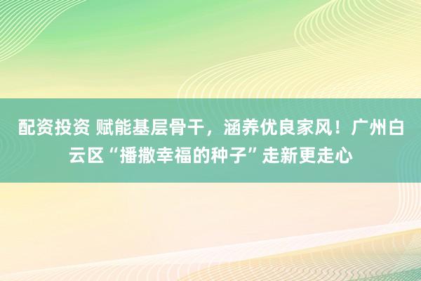 配资投资 赋能基层骨干，涵养优良家风！广州白云区“播撒幸福的种子”走新更走心