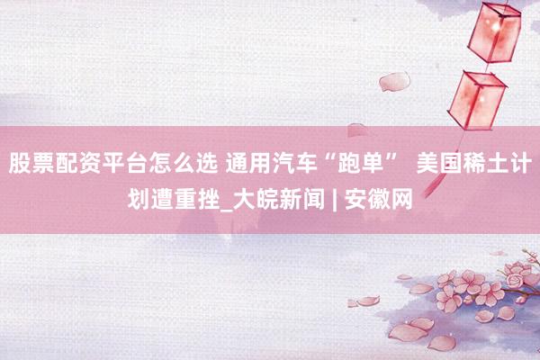 股票配资平台怎么选 通用汽车“跑单”  美国稀土计划遭重挫_大皖新闻 | 安徽网