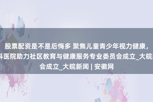 股票配资是不是后悔多 聚焦儿童青少年视力健康，合肥普瑞眼科医院助力社区教育与健康服务专业委员会成立_大皖新闻 | 安徽网