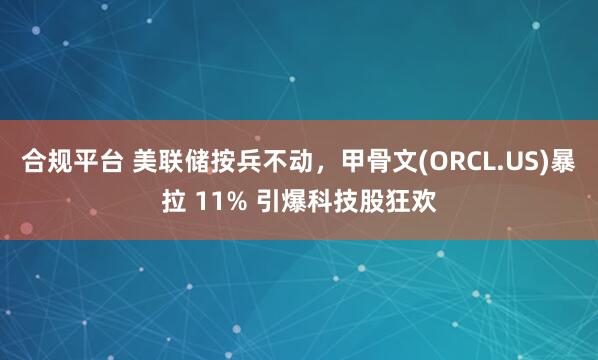 合规平台 美联储按兵不动，甲骨文(ORCL.US)暴拉 11% 引爆科技股狂欢